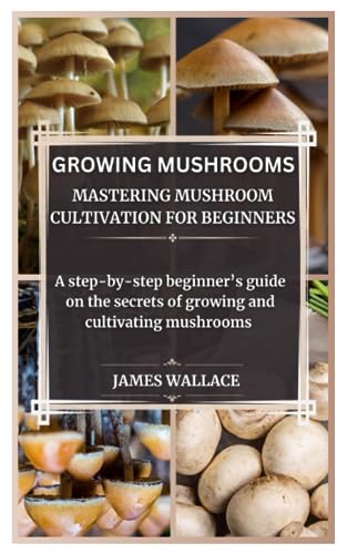GROWING MUSHROOMS MASTERING MUSHROOM CULTIVATION FOR BEGINNERS: A step by step beginner’s guide on the secrets of growing and cultivating mushrooms