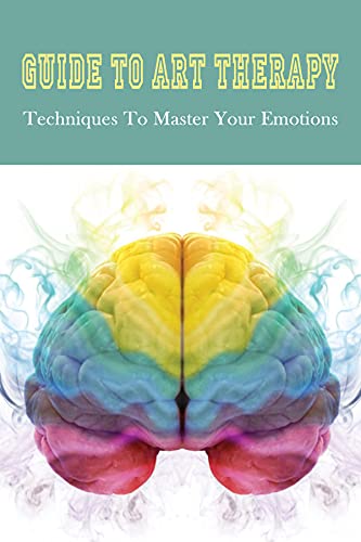 Guide To Art Therapy: Techniques To Master Your Emotions: The Healing Power Of Art