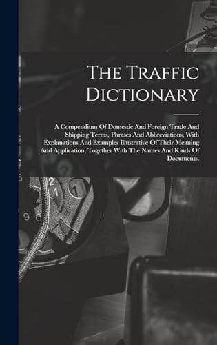 The Traffic Dictionary: A Compendium Of Domestic And Foreign Trade And Shipping Terms, Phrases And Abbreviations, With Explanations And Examples ... With The Names And Kinds Of Documents,