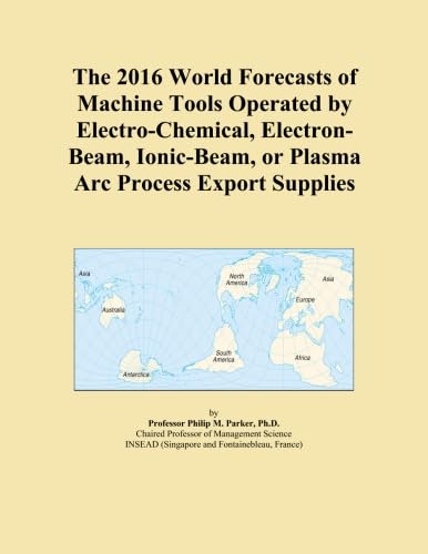 The 2016 World Forecasts of Machine Tools Operated by Electro-Chemical, Electron-Beam, Ionic-Beam, or Plasma Arc Process Export Supplies