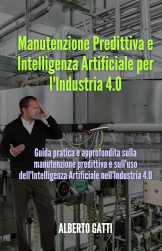 MANUTENZIONE PREDITTIVA E INTELLIGENZA ARTIFICIALE PER L'INDUSTRIA 4.0: Guida pratica e approfondita sulla manutenzione predittiva e sull'uso dell'Intelligenza Artificiale nell'Industria 4.0