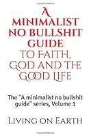 A Minimalist No Bullshit Guide to Faith, God and the Good Life : The a Minimalist No Bullshit Guide Series, Volume 1 1657222217 Book Cover