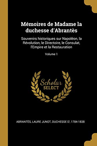Mémoires de Madame la duchesse d'Abrantès: Souvenirs historiques sur Napoléon, la Révolution, le Directoire, le Consulat, l'Empire et la Restauration; Volume 1 (French Edition)