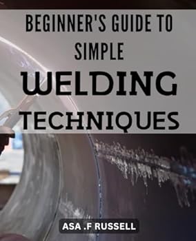 Beginner's Guide to Simple Welding Techniques: Unlock the Power of Welding with Simple Techniques: A Newbie's Handbook to Create Flawless Welds Every Time.