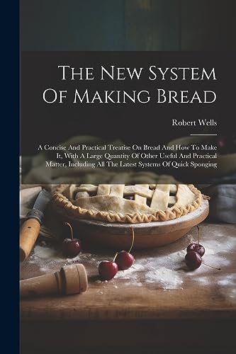 The New System Of Making Bread: A Concise And Practical Treatise On Bread And How To Make It, With A Large Quantity Of Other Useful And Practical ... All The Latest Systems Of Quick Sponging