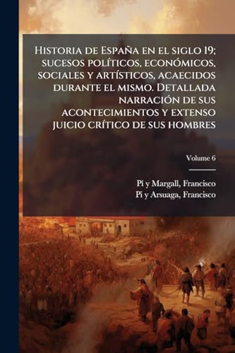 Historia de España en el siglo 19; sucesos políticos, económicos, sociales y artísticos, acaecidos durante el mismo. Detallada narración de sus ... de sus hombres; Volume 6 (Spanish Edition)