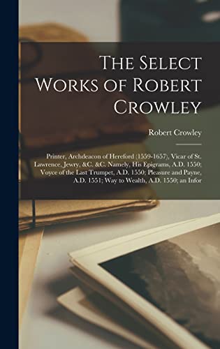 The Select Works of Robert Crowley: Printer, Archdeacon of Hereford (1559-1657), Vicar of St. Lawrence, Jewry, &c. &c. Namely, His Epigrams, A.D. ... A.D. 1551; Way to Wealth, A.D. 1550; an Infor