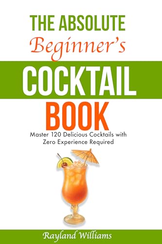 The Absolute Beginner’s Cocktail Book: Master 120 Delicious Cocktails with Zero Experience Required — An Easy, Illustrated Guide to Home Bartending