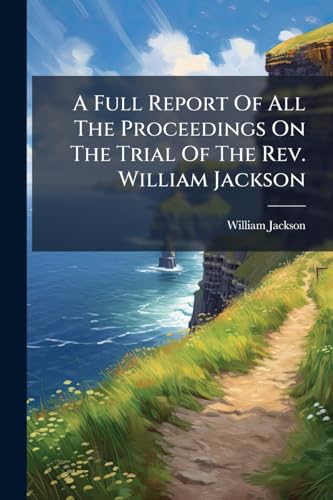 A Full Report Of All The Proceedings On The Trial Of The Rev. William Jackson: At The Bar Of His Majesty's Court Of King's Bench, Ireland, On An Indictment For High Treason.