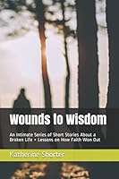 Wounds to Wisdom: An Intimate Series of Short Stories About a Broken Life + Lessons on How Faith Won Out 1973417030 Book Cover