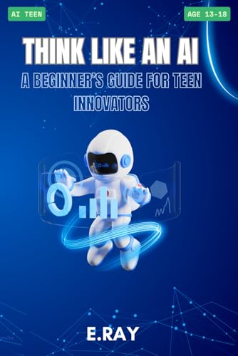Think Like an AI: A Beginner’s Guide for Teen Innovators: AI TEENS (TeenTech: AI Series)