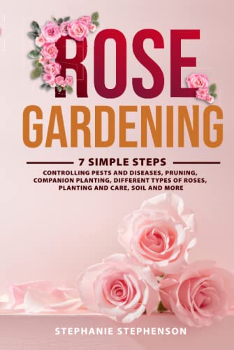 Rose Gardening: 7 Simple Steps - Controlling Pests And Diseases, Pruning, Companion Planting, Different Types Of Roses, Planting And Care, Soil And Mo