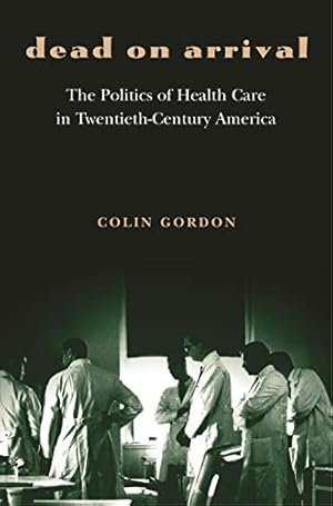Dead on Arrival: The Politics of Health Care in Twentieth-Century America (Politics and Society in Modern America Book 29)