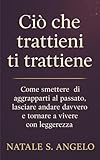 CIÒ CHE TRATTIENI TI TRATTIENE: Come smettere di aggrapparti al passato, lasciare andare davvero e tornare a vivere con leggerezza (Italian Edition)