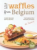The Best Waffles from Belgium: Yummy Belgian Waffle Recipes That Absolutely Anyone Can Make at Home