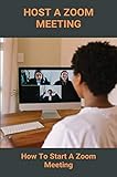 Host A Zoom Meeting: How To Start A Zoom Meeting: How To Make A Zoom Meeting (English Edition)
