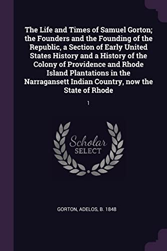 The Life and Times of Samuel Gorton; the Founders and the Founding of the Republic, a Section of Early United States History and a History of the ... Indian Country, now the State of Rhode: 1