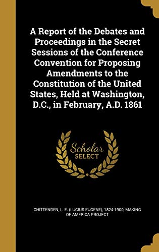 A Report of the Debates and Proceedings in the Secret Sessions of the Conference Convention for Proposing Amendments to the Constitution of the United ... at Washington, D.C., in February, A.D. 1861