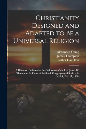Christianity Designed and Adapted to Be a Universal Religion: A Discourse Delivered at the Ordination of the Rev. James W. Thompson, As Pastor of the ... Society, in Natick, Feb. 17, 1830.