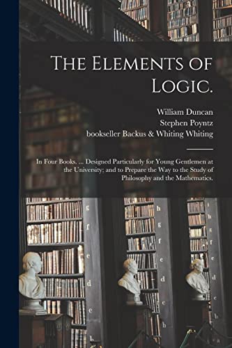 The Elements of Logic.: In Four Books. ... Designed Particularly for Young Gentlemen at the University; and to Prepare the Way to the Study of Philosophy and the Mathematics.