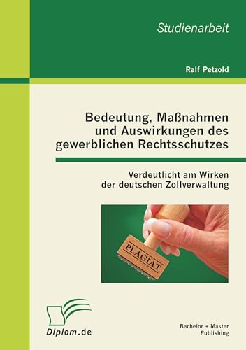 Bedeutung, Maßnahmen und Auswirkungen des gewerblichen Rechtsschutzes: Verdeutlicht am Wirken der deutschen Zollverwaltung (German Edition)
