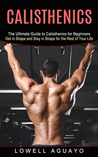 Calisthenics: The Ultimate Guide To Calisthenics For Beginners (Get In Shape And Stay In Shape For The Rest Of Your Life)