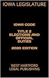 IOWA CODE TITLE 2 ELECTIONS AND OFFICIAL DUTIES 2020 EDITION: WEST HARTFORD LEGAL PUBLISHING