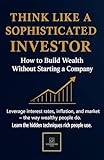 THINK LIKE A SOPHISTICATED INVESTOR: How to Build Wealth Without Starting a Company