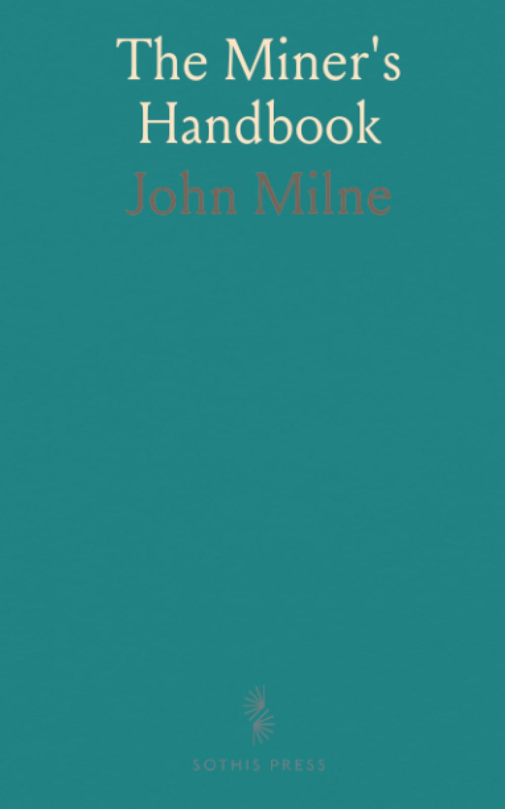 The Miner's Handbook: A Handy Book of Reference on the Subjects of Mineral Deposits, Mining Operations, Ore Dressing, Etc