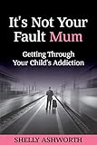It's Not Your Fault Mum: Getting Through Your Child's Addiction