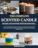 THE COMPLETE SCENTED CANDLE RECIPES AND BUSINESS TIPS FOR BEGINNERS: Learn over 50 irresistible scent blends, master fragrance layering, fix common ... magic and unlock latest market strategies
