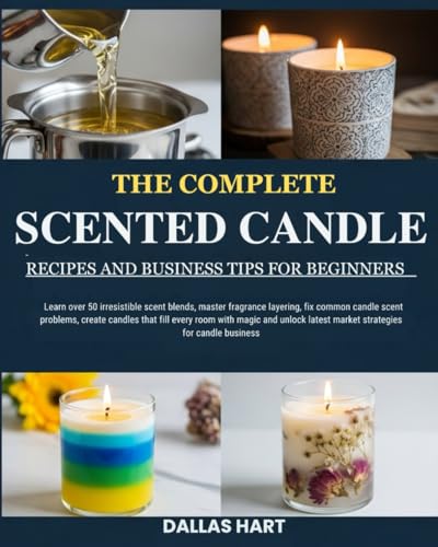 THE COMPLETE SCENTED CANDLE RECIPES AND BUSINESS TIPS FOR BEGINNERS: Learn over 50 irresistible scent blends, master fragrance layering, fix common ... magic and unlock latest market strategies