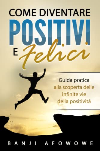 Come Diventare Positivi e Felici: Una guida pratica alla scoperta delle infinite vie della positività