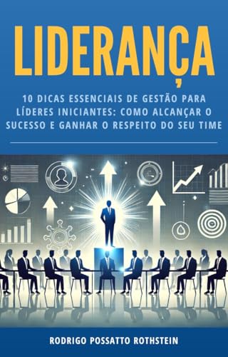 Liderança: 10 DICAS ESSENCIAIS DE GESTÃO PARA LÍDERES INICIANTES: COMO ALCANÇAR O SUCESSO E GANHAR O RESPEITO DO SEU TIME