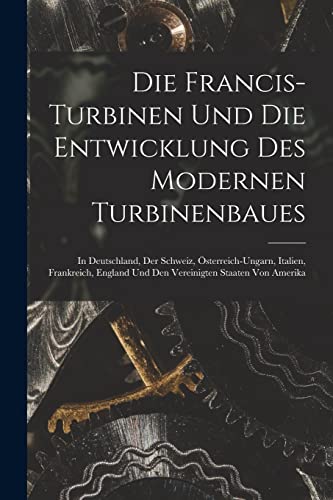 Die Francis-Turbinen Und Die Entwicklung Des Modernen Turbinenbaues: In Deutschland, Der Schweiz, Österreich-Ungarn, Italien, Frankreich, England Und ... Staaten Von Amerika (German Edition)