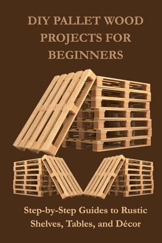 DIY PALLET WOOD PROJECTS FOR BEGINNERS: Step-by-Step Guides to Rustic Shelves, Tables, and Décor