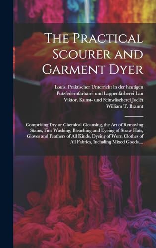 The Practical Scourer and Garment Dyer: Comprising Dry or Chemical Cleansing, the Art of Removing Stains, Fine Washing, Bleaching and Dyeing of Straw ... of All Fabrics, Including Mixed Goods, ...
