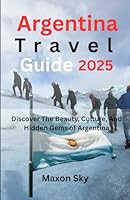 Argentina Travel Guide 2025: Discover The Beauty, Culture, And Hidden Gems of Argentina B0F5WPBH1K Book Cover