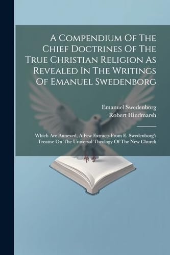 A Compendium Of The Chief Doctrines Of The True Christian Religion As Revealed In The Writings Of Emanuel Swedenborg: Which Are Annexed, A Few ... On The Universal Theology Of The New Church