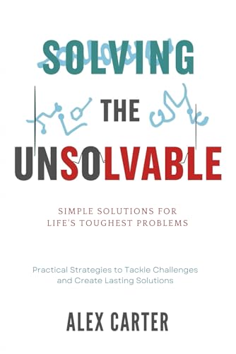 Solving The Unsolvable: Simple Solutions For Life'S Toughest Problems: Practical Strategies To Tackle Challenges And Create Lasting Solutions