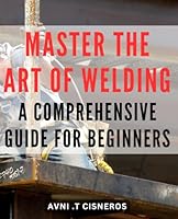 Master the Art of Welding: A Comprehensive Guide for Beginners: Unlock the Secrets of Welding: Your All-in-One Beginner's Handbook to Mastering the Craft with Expert Tips and Techniques. B0CWS63JFG Book Cover
