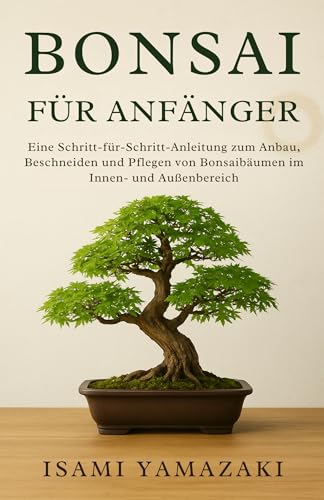BONSAI FÜR ANFÄNGER: Eine Schritt-für-Schritt-Anleitung zum Anbau, Beschneiden und Pflegen von Bonsaibäumen im Innen- und Außenbereich