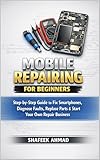 Mobile Repair Guide for Beginners: Step-by-Step Smartphone Repair Manual to Fix Screens, Batteries, Charging Issues & Start Your Own Mobile Repair Business