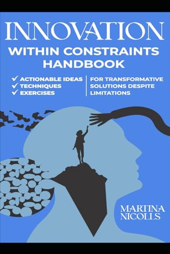 INNOVATION WITHIN CONSTRAINTS HANDBOOK: ACTIONABLE IDEAS, TECHNIQUES, AND EXERCISES FOR TRANSFORMATIVE SOLUTIONS DESPITE LIMITATIONS