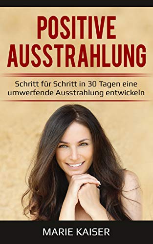 Positive Ausstrahlung - Schritt für Schritt in 30 Tagen eine umwerfende Ausstrahlung entwickeln: Ausstrahlung verbessern | Charisma lernen | Anziehungskraft erhöhen | Selbstbewusstsein stärken