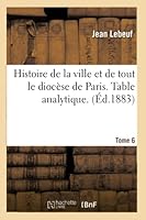 Histoire de La Ville Et de Tout Le Dioca]se de Paris. Table Analytique. Tome 6 2013019947 Book Cover