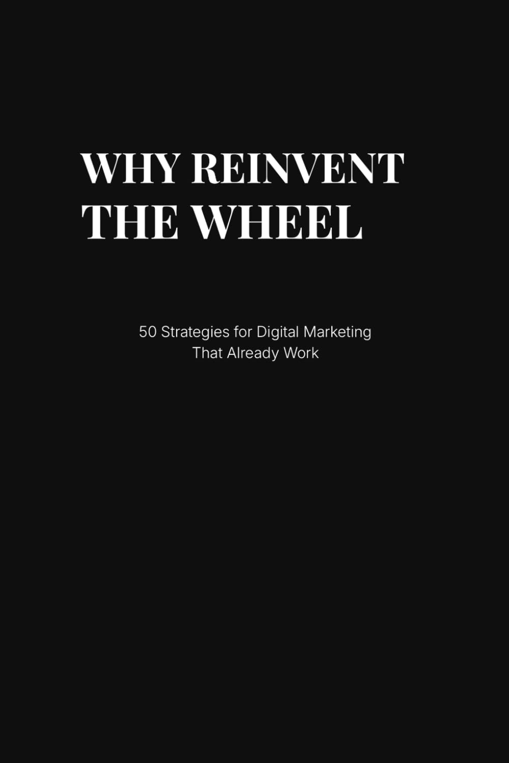 Why Reinvent the Wheel: 50 Proven Digital Marketing Strategies That Already Work