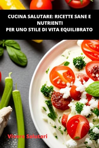 Cucina Salutare: Ricette Sane e Nutrienti per uno Stile di Vita Equilibrato: La guida definitiva per vivere in modo sano