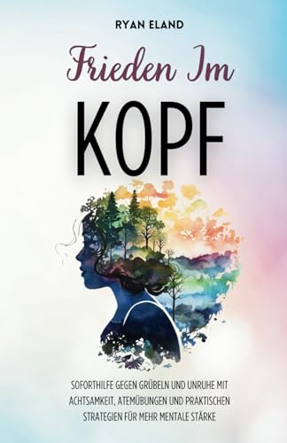 Frieden Im Kopf: Soforthilfe Gegen Grübeln Und Unruhe Mit Achtsamkeit, Atemübungen Und Praktischen Strategien Für Mehr Mentale Stärke
