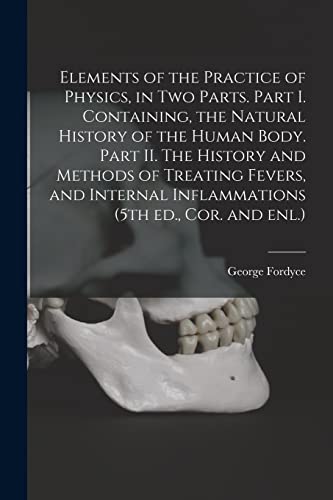 Elements of the Practice of Physics, in Two Parts. Part I. Containing, the Natural History of the Human Body. Part II. The History and Methods of ... Inflammations (5th Ed., Cor. and Enl.)